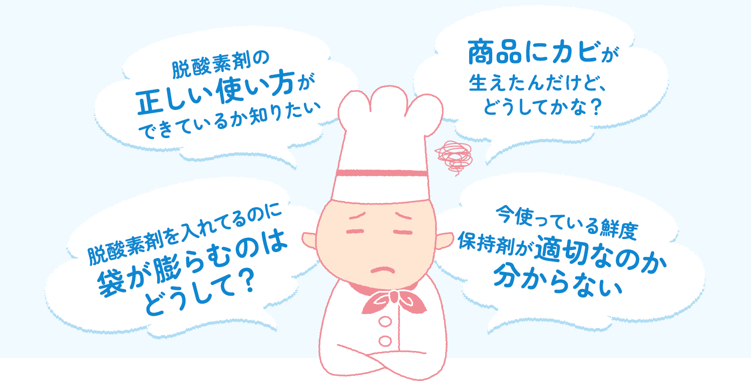 脱酸素剤の正しい使い方ができているか知りたい。商品にカビが生えたんだけど、どうしてかな？脱酸素剤をいれているのに袋が膨らむのはどうして？今使っている鮮度保持剤が適切なのか分からない。