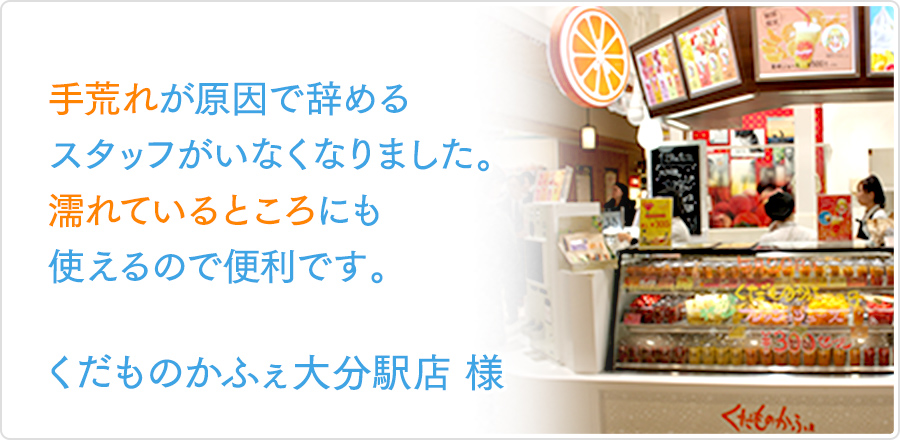 手荒れが原因で辞めるスタッフがいなくなりました。濡れているところにも使えるので便利です。｜くだものかふぇ大分駅店様