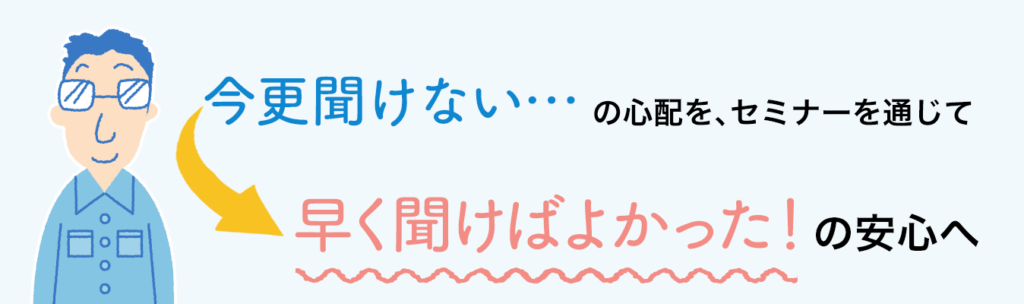 今更聞けない…の心配を、セミナーを通じて早く聞けばよかった！の安心へ