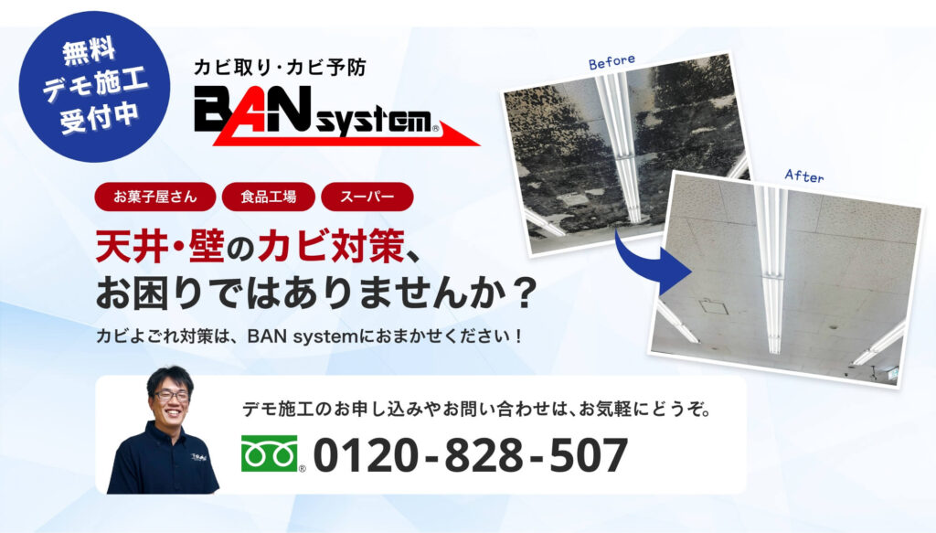 無料デモ施工受付中!カビ取り・カビ予防のBANsystem。お菓子屋さん、食品工場、スーパーの方、天井・壁のカビ対策、お困りではありませんか?カビよごれ対策は、BANsystemにお任せください!デモ施工のお申し込みやお問い合わせはお気軽にどうぞ。0120-828-507